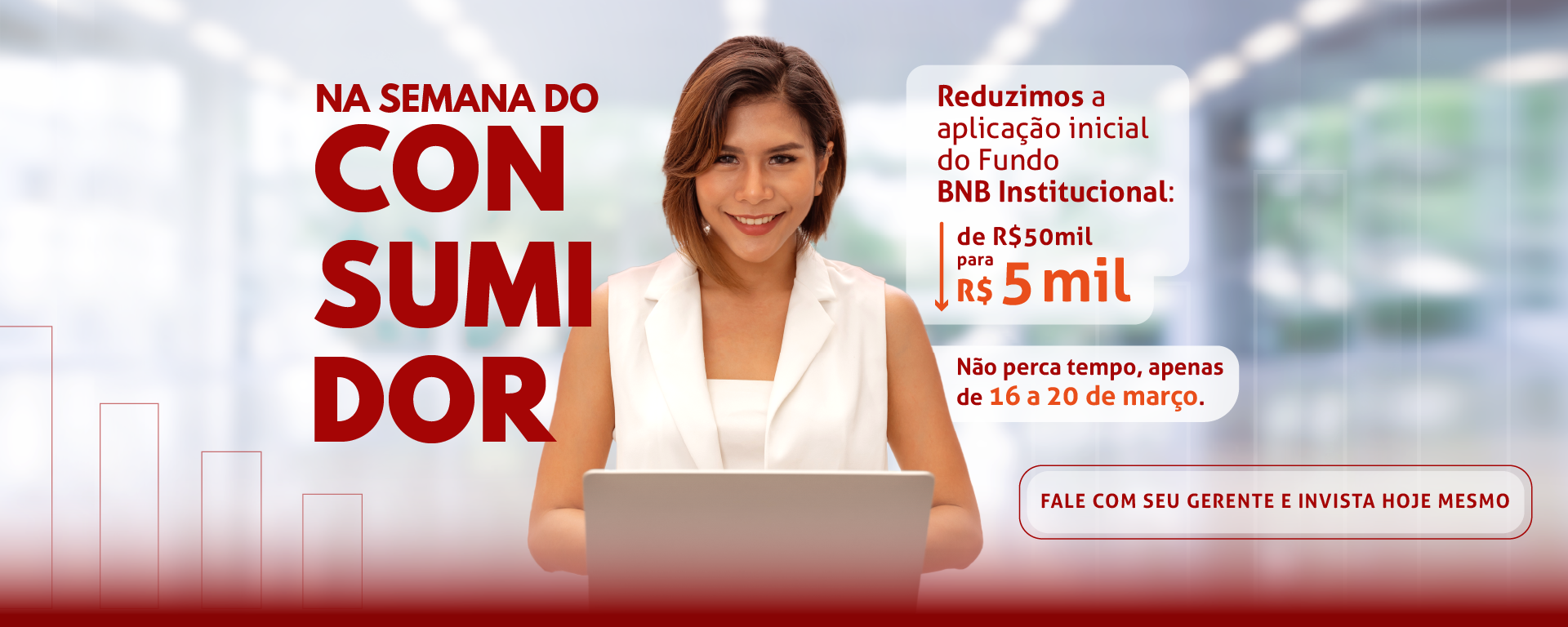 Na semana do consumidor reduzimos a aplicação inicial do Fundo BNB Institucional de R$ 50 mil para R$ 5 mil. Não perca tempo, apenas de 16 a 20 março. Fale com seu gerente e invista hoje mesmo.